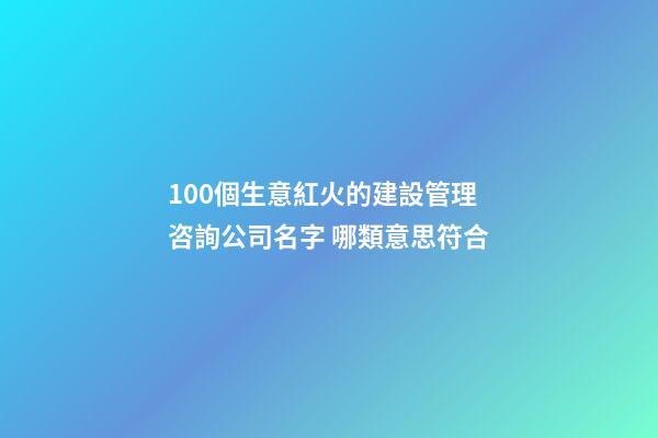 100個生意紅火的建設管理咨詢公司名字 哪類意思符合-第1張-公司起名-玄機派